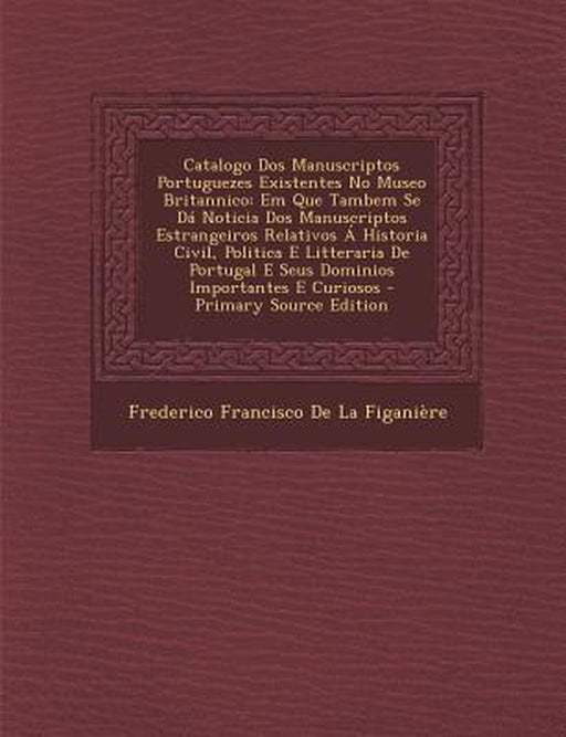 Catalogo DOS Manuscriptos Portuguezes Existentes No Museo Britannico: Em Que Tambem Se Da Noticia DOS Manuscriptos Estrangeiros Relativos a Historia C by Frederico Francisco De La Figaniere
