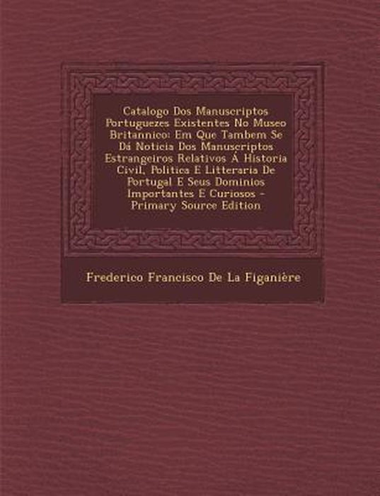 Catalogo DOS Manuscriptos Portuguezes Existentes No Museo Britannico: Em Que Tambem Se Da Noticia DOS Manuscriptos Estrangeiros Relativos a Historia C by Frederico Francisco De La Figaniere