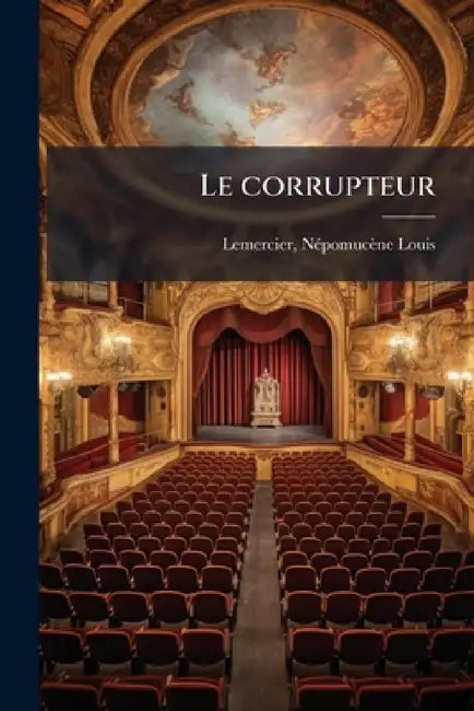 Le corrupteur: Comédie en cinq actes et en vers: terminer le 22 novembre 1812 et représentée pour la première fois au second Théatre français, le 26 n by Népomucène-Louis Lemercier