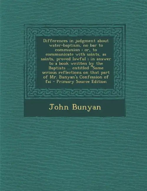 Differences In Judgment About Water-Baptism, No Bar To Communion: Or, to Communicate with Saints, as Saints, Proved Lawful; In Answer to a Book Writte by John Bunyan
