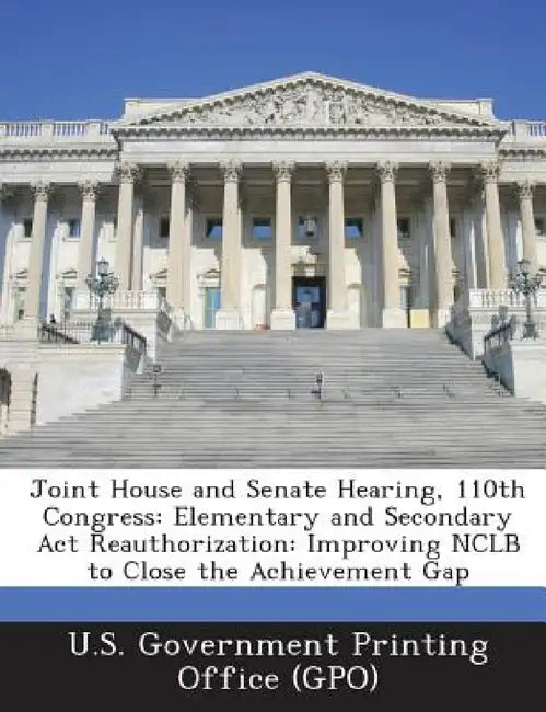 Joint House and Senate Hearing, 110th Congress: Elementary and Secondary ACT Reauthorization: Improving Nclb to Close the Achievement Gap by U. S. Government Printing Office (Gpo)