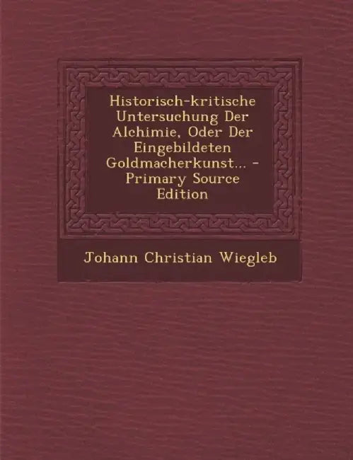 Historisch-Kritische Untersuchung Der Alchimie, Oder Der Eingebildeten Goldmacherkunst... - Primary Source Edition by Johann Christian Wiegleb