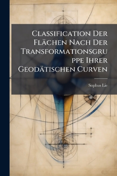 Classification Der Flächen Nach Der Transformationsgruppe Ihrer Geodätischen Curven by Sophus Lie