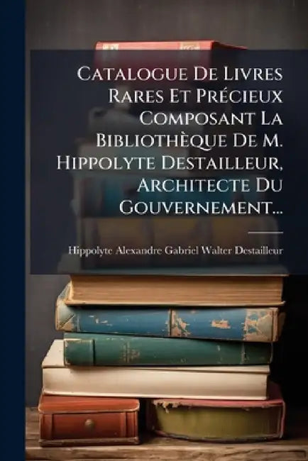 Catalogue De Livres Rares Et Précieux Composant La Bibliothèque De M. Hippolyte Destailleur, Architecte Du Gouvernement... by Hippolyte Alexandre Gabriel Walter de