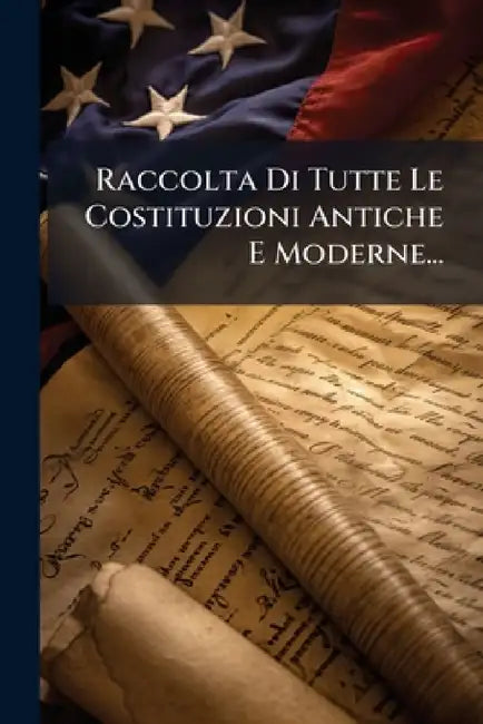 Raccolta Di Tutte Le Costituzioni Antiche E Moderne... by Anonymous