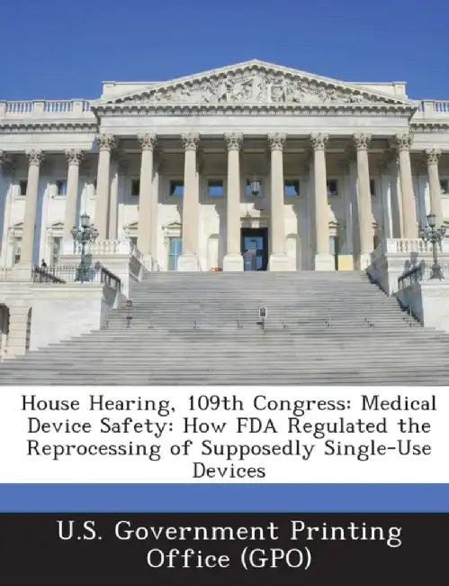 House Hearing, 109th Congress: Medical Device Safety: How FDA Regulated the Reprocessing of Supposedly Single-Use Devices by U. S. Government Printing Office (Gpo)