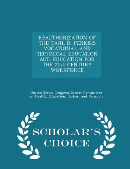 Reauthorization of the Carl D. Perkins Vocational and Technical Education ACT: Education for the 21st Century Workforce - Scholar's Choice Edition by United States Congress Senate Committee