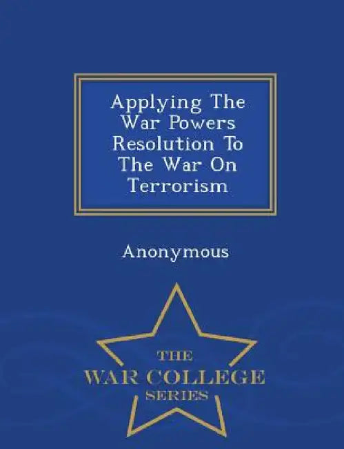 Applying the War Powers Resolution to the War on Terrorism - War College Series by United States Congress Senate Committee
