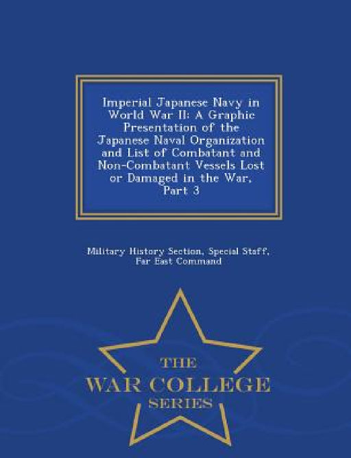 Imperial Japanese Navy in World War II: A Graphic Presentation of the Japanese Naval Organization and List of Combatant and Non-Combatant Vessels Lost by Special Staff Military History Section