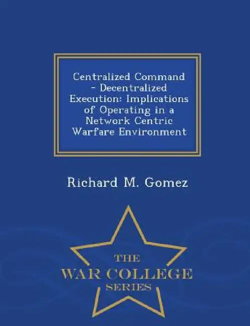 Centralized Command - Decentralized Execution: Implications of Operating in a Network Centric Warfare Environment - War College Series by Richard M. Gomez