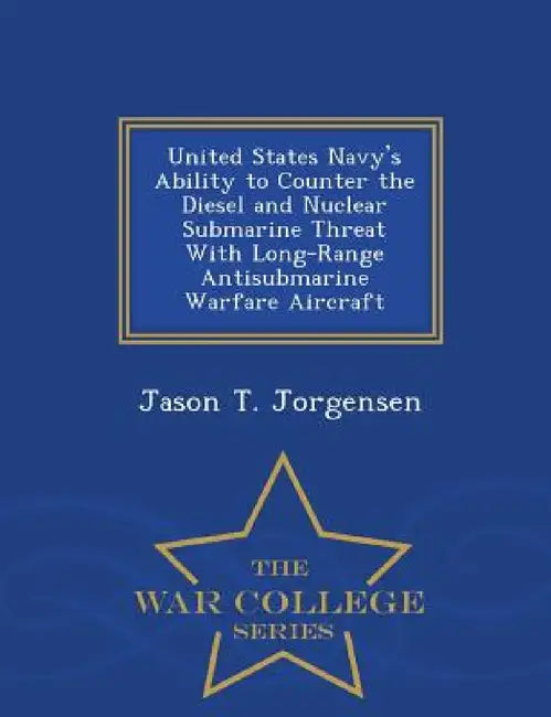 United States Navy's Ability to Counter the Diesel and Nuclear Submarine Threat with Long-Range Antisubmarine Warfare Aircraft - War College Series by Jason T. Jorgensen