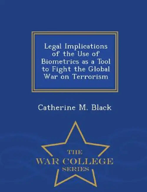 Legal Implications of the Use of Biometrics as a Tool to Fight the Global War on Terrorism - War College Series by Catherine M. Black