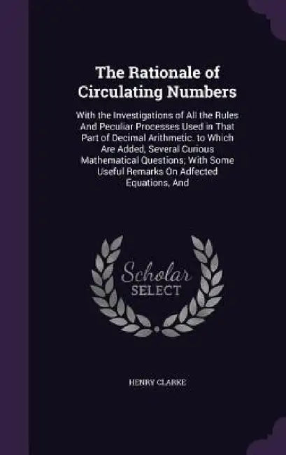 The Rationale of Circulating Numbers: With the Investigations of All the Rules And Peculiar Processes Used in That Part of Decimal Arithmetic. to Whic by Henry Clarke