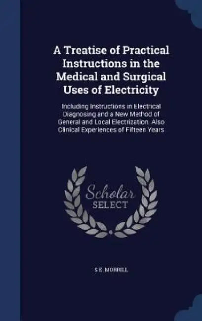 A Treatise of Practical Instructions in the Medical and Surgical Uses of Electricity: Including Instructions in Electrical Diagnosing and a New Method by S. E. Morrill