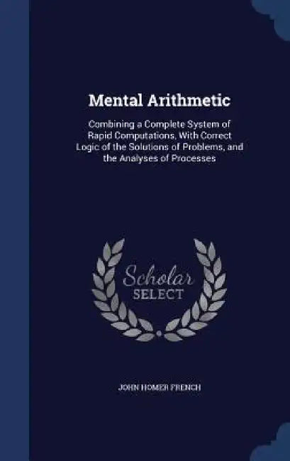 Mental Arithmetic: Combining a Complete System of Rapid Computations, With Correct Logic of the Solutions of Problems, and the Analyses of Processes by John Homer French