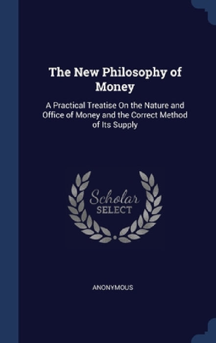 The New Philosophy of Money: A Practical Treatise On the Nature and Office of Money and the Correct Method of Its Supply by Anonymous