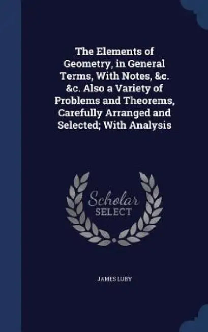 The Elements of Geometry, in General Terms, With Notes, &c. &c. Also a Variety of Problems and Theorems, Carefully Arranged and Selected; With Analysi by James Luby