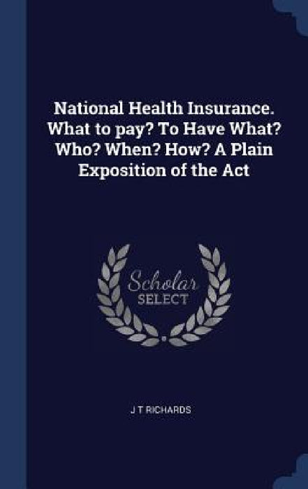 National Health Insurance. What to pay? To Have What? Who? When? How? A Plain Exposition of the Act by J. T. Richards