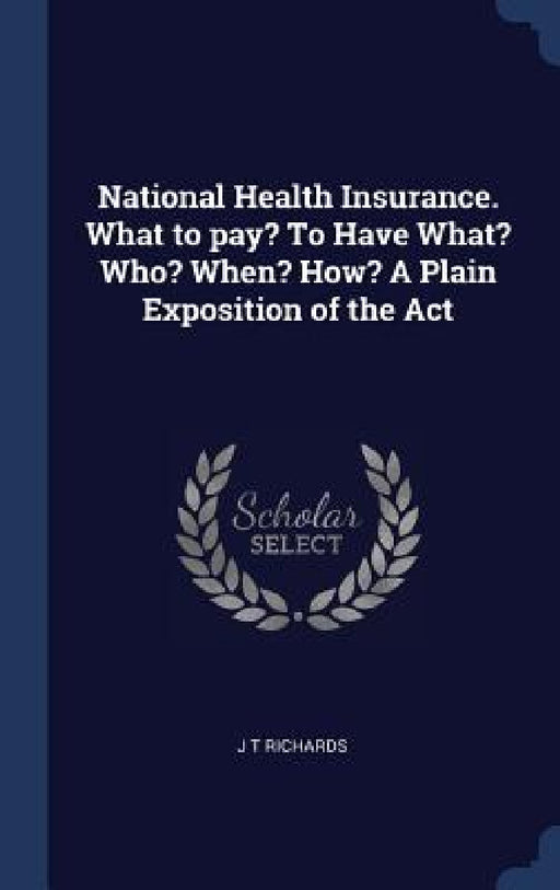 National Health Insurance. What to pay? To Have What? Who? When? How? A Plain Exposition of the Act by J. T. Richards
