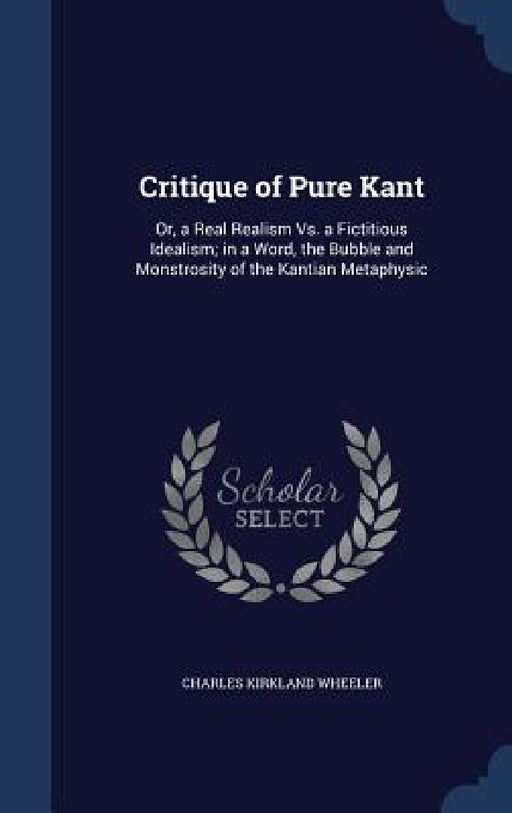 Critique of Pure Kant: Or, a Real Realism Vs. a Fictitious Idealism; in a Word, the Bubble and Monstrosity of the Kantian Metaphysic by Charles Kirkland Wheeler