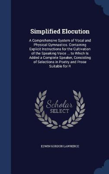 Simplified Elocution: A Comprehensive System of Vocal and Physical Gymnastics. Containing Explicit Instructions for the Cultivation of the S by Edwin Gordon Lawrence