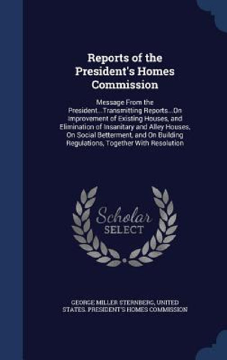 Reports of the President's Homes Commission: Message From the President...Transmitting Reports...On Improvement of Existing Houses, and Elimination of by George Miller Sternberg, United States President's Homes Commis