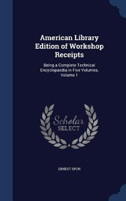American Library Edition of Workshop Receipts: Being a Complete Technical Encyclopaedia in Five Volumes, Volume 1 by Ernest Spon