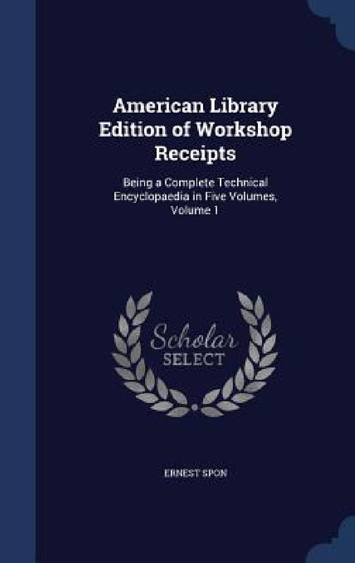 American Library Edition of Workshop Receipts: Being a Complete Technical Encyclopaedia in Five Volumes, Volume 1 by Ernest Spon