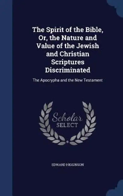 The Spirit of the Bible, Or, the Nature and Value of the Jewish and Christian Scriptures Discriminated: The Apocrypha and the New Testament by Edward Higginson