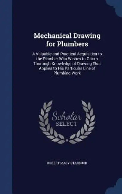 Mechanical Drawing for Plumbers: A Valuable and Practical Acquisition to the Plumber Who Wishes to Gain a Thorough Knowledge of Drawing That Applies t by Robert Macy Starbuck