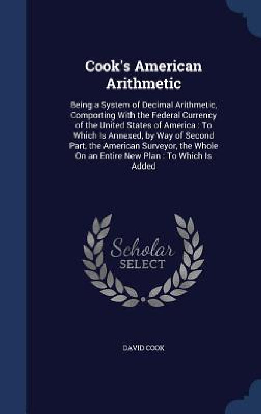 Cook's American Arithmetic: Being a System of Decimal Arithmetic, Comporting With the Federal Currency of the United States of America: To Which I by David Cook