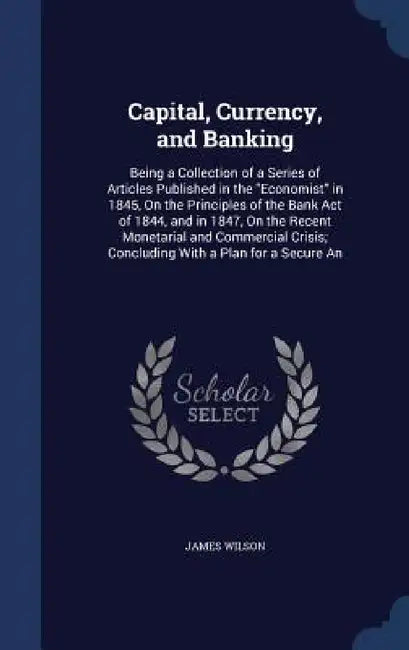 Capital, Currency, and Banking: Being a Collection of a Series of Articles Published in the "Economist" in 1845, On the Principles of the Bank Act of by James Wilson