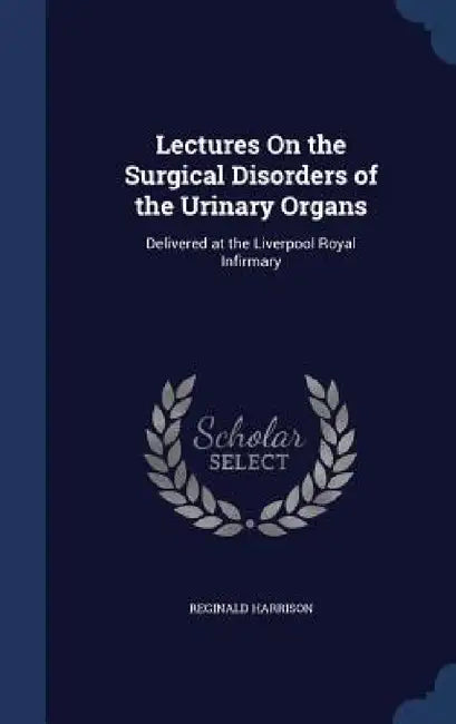 Lectures On the Surgical Disorders of the Urinary Organs: Delivered at the Liverpool Royal Infirmary by Reginald Harrison
