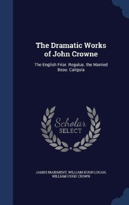 The Dramatic Works of John Crowne: The English Friar. Regulus. the Married Beau. Caligula by James Maidment, William Hugh Logan, William Hugh Crown