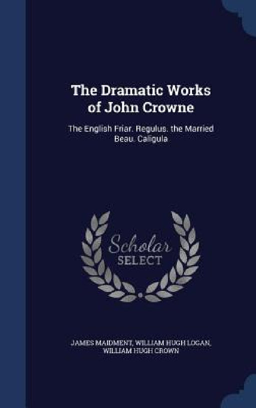 The Dramatic Works of John Crowne: The English Friar. Regulus. the Married Beau. Caligula by James Maidment, William Hugh Logan, William Hugh Crown