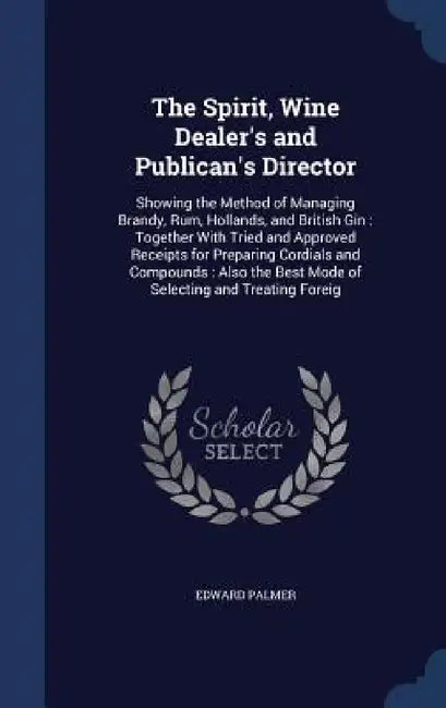 The Spirit, Wine Dealer's and Publican's Director: Showing the Method of Managing Brandy, Rum, Hollands, and British Gin: Together With Tried and Appr by Edward Palmer