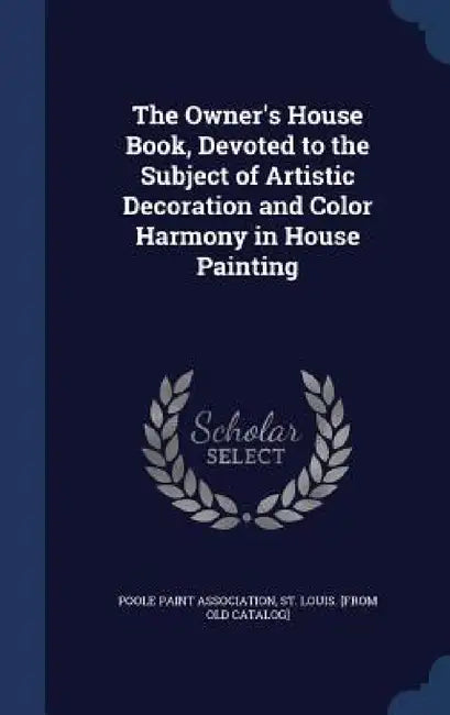 The Owner's House Book, Devoted to the Subject of Artistic Decoration and Color Harmony in House Painting by St Louis [Fro Poole Paint Association