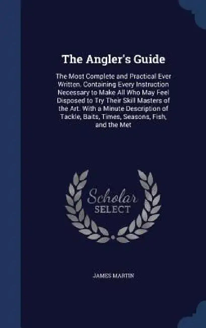 The Angler's Guide: The Most Complete and Practical Ever Written. Containing Every Instruction Necessary to Make All Who May Feel Disposed by James Martin