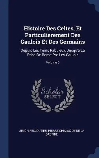 Histoire Des Celtes, Et Particulierement Des Gaulois Et Des Germains: Depuis Les Tems Fabuleux, Jusqu'a La Prise De Rome Par Les Gaulois; Volume 6 by Simon Pelloutier, Pierre Chiniac De De La Bastide