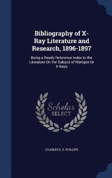 Bibliography of X-Ray Literature and Research, 1896-1897: Being a Ready Reference Index to the Literature On the Subject of Röntgen Or X-Rays by Charles E. S. Phillips