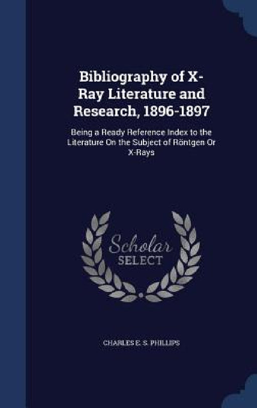 Bibliography of X-Ray Literature and Research, 1896-1897: Being a Ready Reference Index to the Literature On the Subject of Röntgen Or X-Rays by Charles E. S. Phillips