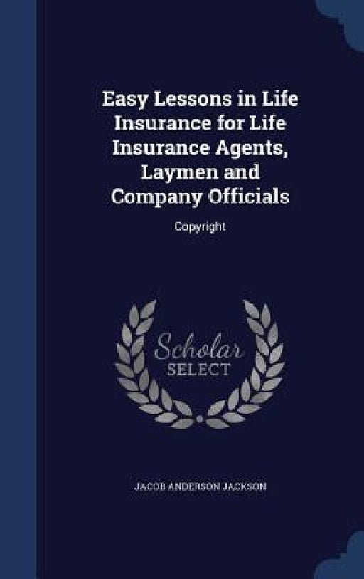 Easy Lessons in Life Insurance for Life Insurance Agents, Laymen and Company Officials: Copyright by Jacob Anderson Jackson