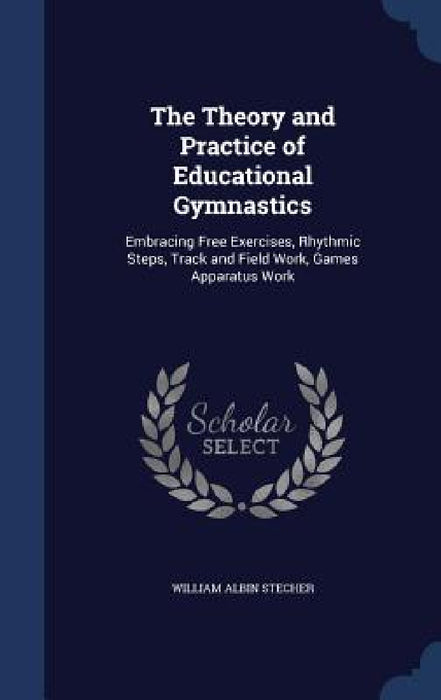 The Theory and Practice of Educational Gymnastics: Embracing Free Exercises, Rhythmic Steps, Track and Field Work, Games Apparatus Work by William Albin Stecher
