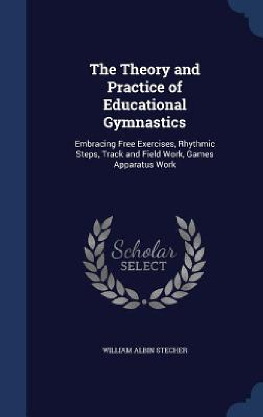 The Theory and Practice of Educational Gymnastics: Embracing Free Exercises, Rhythmic Steps, Track and Field Work, Games Apparatus Work by William Albin Stecher