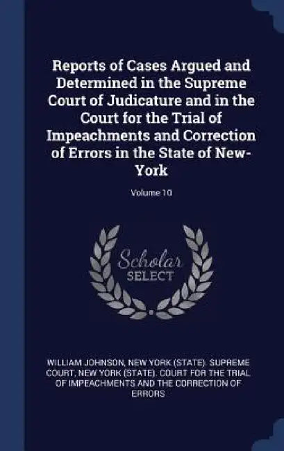 Reports of Cases Argued and Determined in the Supreme Court of Judicature and in the Court for the Trial of Impeachments and Correction of Errors in t by William Johnson, New York (State) Supreme Court, New York (State) Court for the Trial of
