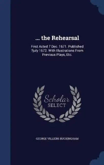 ... the Rehearsal: First Acted 7 Dec. 1671. Published ?july 1672. With Illustrations From Previous Plays, Etc. by George Villiers Buckingham