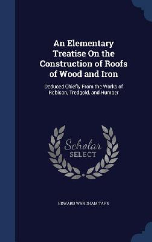 An Elementary Treatise On the Construction of Roofs of Wood and Iron: Deduced Chiefly From the Works of Robison, Tredgold, and Humber by Edward Wyndham Tarn