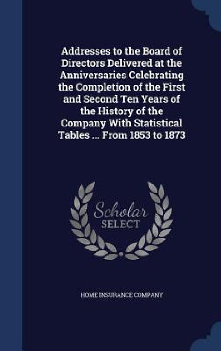 Addresses to the Board of Directors Delivered at the Anniversaries Celebrating the Completion of the First and Second Ten Years of the History of the by Home Insurance Company