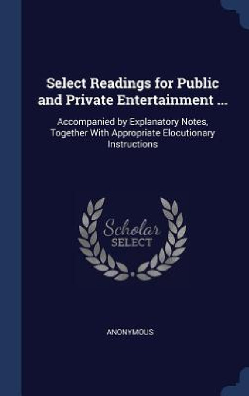 Select Readings for Public and Private Entertainment ...: Accompanied by Explanatory Notes, Together With Appropriate Elocutionary Instructions by Anonymous