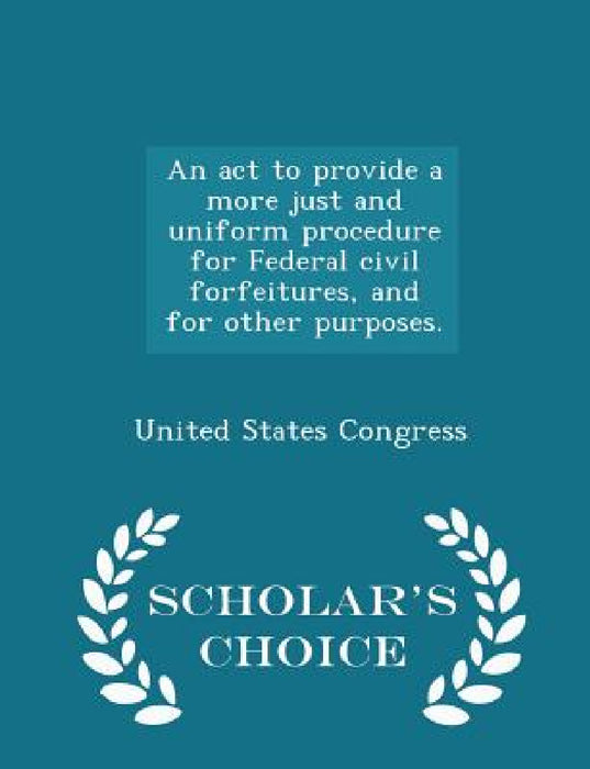 An ACT to Provide a More Just and Uniform Procedure for Federal Civil Forfeitures, and for Other Purposes. - Scholar's Choice Edition by United States Congress